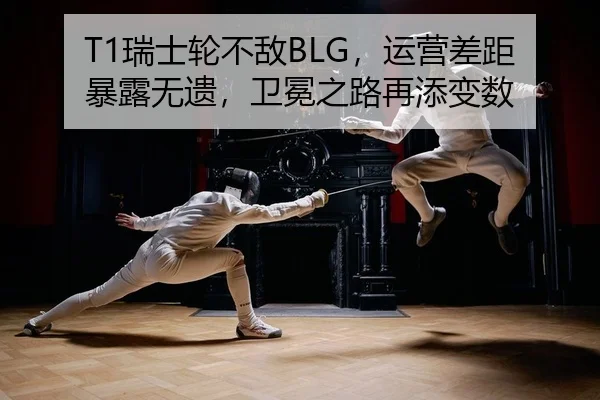 T1瑞士轮不敌BLG，运营差距暴露无遗，卫冕之路再添变数